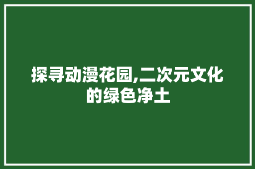 探寻动漫花园,二次元文化的绿色净土