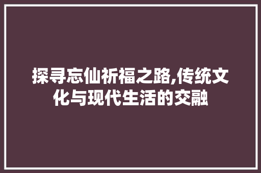 探寻忘仙祈福之路,传统文化与现代生活的交融 Web前端