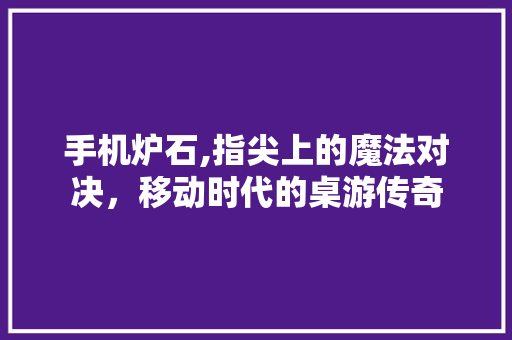 手机炉石,指尖上的魔法对决，移动时代的桌游传奇