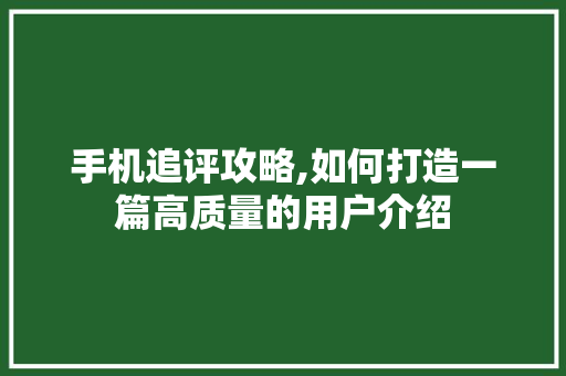手机追评攻略,如何打造一篇高质量的用户介绍