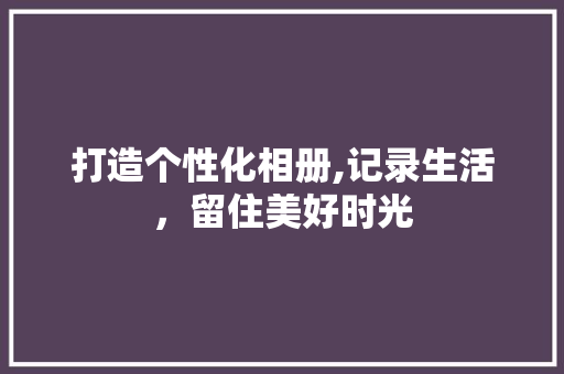 打造个性化相册,记录生活，留住美好时光