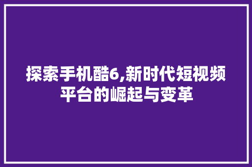 探索手机酷6,新时代短视频平台的崛起与变革