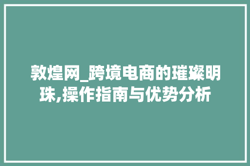 敦煌网_跨境电商的璀璨明珠,操作指南与优势分析
