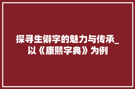 探寻生僻字的魅力与传承_以《康熙字典》为例