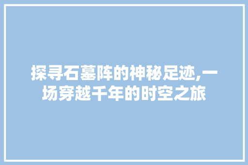 探寻石墓阵的神秘足迹,一场穿越千年的时空之旅