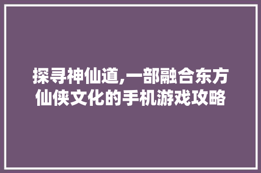 探寻神仙道,一部融合东方仙侠文化的手机游戏攻略