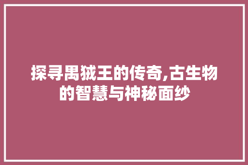 探寻禺狨王的传奇,古生物的智慧与神秘面纱