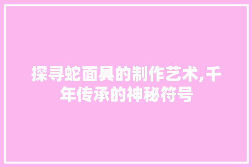 探寻蛇面具的制作艺术,千年传承的神秘符号 Web前端
