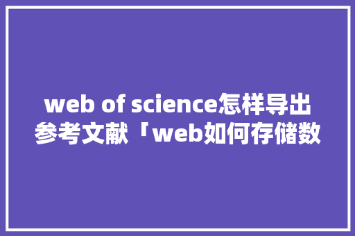 web of science怎样导出参考文献「web如何存储数据库内容」 web of science怎样导出参考文献「web如何存储数据库内容」 友链在线