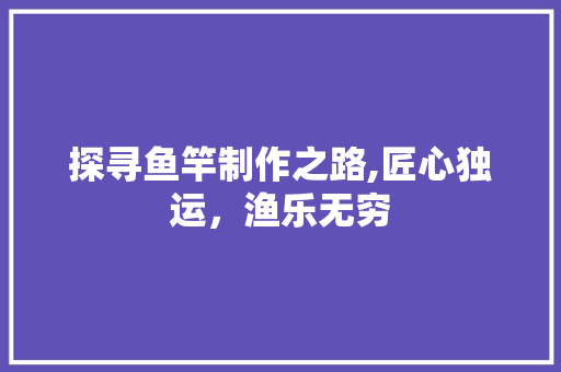 探寻鱼竿制作之路,匠心独运，渔乐无穷