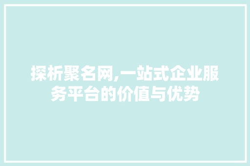 探析聚名网,一站式企业服务平台的价值与优势