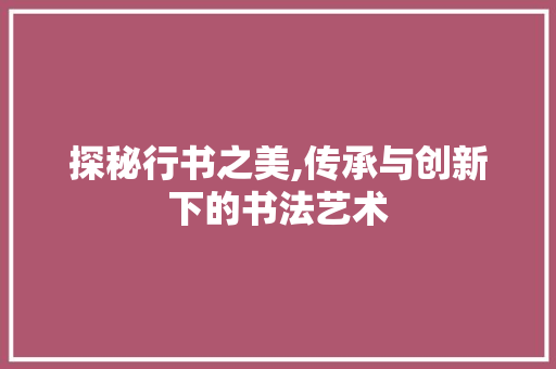 探秘行书之美,传承与创新下的书法艺术