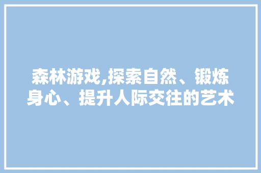 森林游戏,探索自然、锻炼身心、提升人际交往的艺术之旅