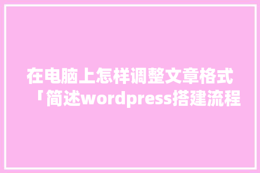 在电脑上怎样调整文章格式「简述wordpress搭建流程」 在电脑上怎样调整文章格式「简述wordpress搭建流程」 建站教程