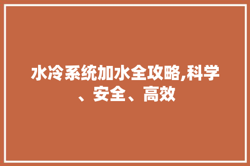 水冷系统加水全攻略,科学、安全、高效