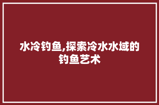 水冷钓鱼,探索冷水水域的钓鱼艺术