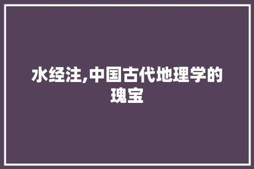 水经注,中国古代地理学的瑰宝