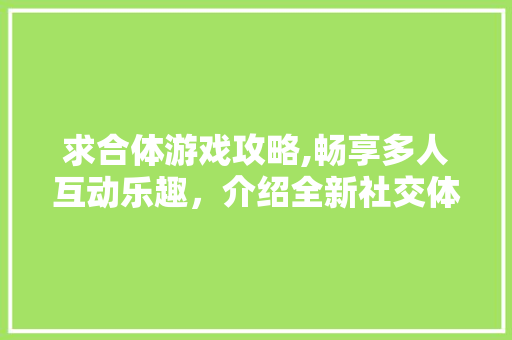 求合体游戏攻略,畅享多人互动乐趣，介绍全新社交体验