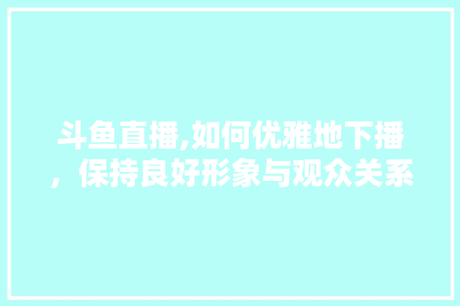 斗鱼直播,如何优雅地下播，保持良好形象与观众关系