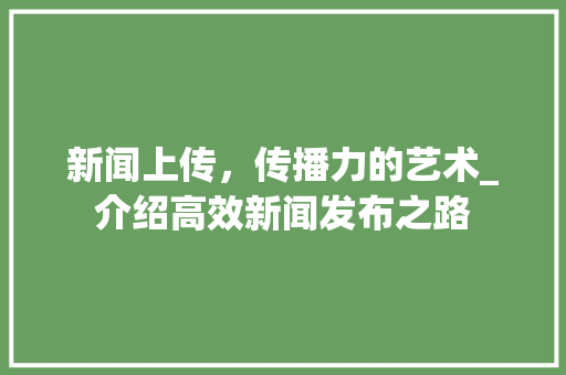 新闻上传，传播力的艺术_介绍高效新闻发布之路 服务器/数据库