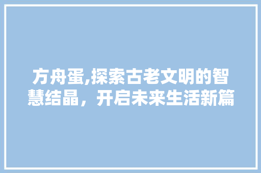 方舟蛋,探索古老文明的智慧结晶，开启未来生活新篇章