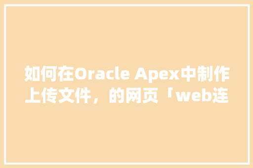 如何在Oracle Apex中制作上传文件，的网页「web连接数据库」