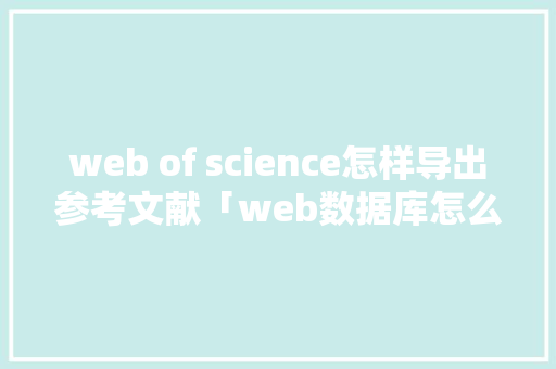 web of science怎样导出参考文献「web数据库怎么建立」 web of science怎样导出参考文献「web数据库怎么建立」 SEO教程