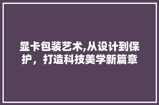 显卡包装艺术,从设计到保护，打造科技美学新篇章 SEO教程