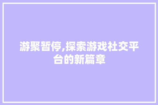 游聚暂停,探索游戏社交平台的新篇章