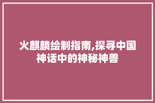 火麒麟绘制指南,探寻中国神话中的神秘神兽