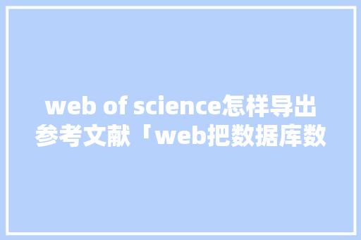 web of science怎样导出参考文献「web把数据库数据导出怎么操作」 web of science怎样导出参考文献「web把数据库数据导出怎么操作」 建站教程