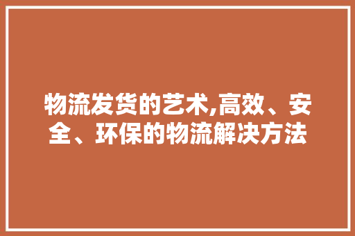 物流发货的艺术,高效、安全、环保的物流解决方法