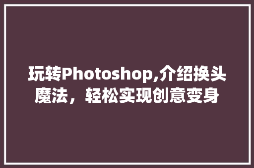 玩转Photoshop,介绍换头魔法，轻松实现创意变身