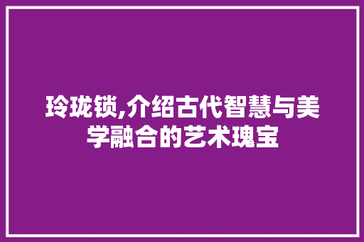 玲珑锁,介绍古代智慧与美学融合的艺术瑰宝