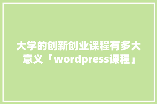 大学的创新创业课程有多大意义「wordpress课程」 大学的创新创业课程有多大意义「wordpress课程」 友链在线
