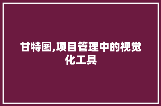 甘特图,项目管理中的视觉化工具