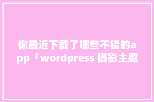 你最近下载了哪些不错的app「wordpress 摄影主题」 你最近下载了哪些不错的app「wordpress 摄影主题」 SEO教程