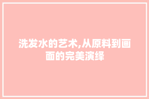 洗发水的艺术,从原料到画面的完美演绎