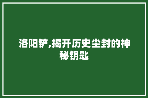 洛阳铲,揭开历史尘封的神秘钥匙