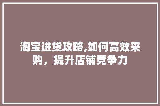 淘宝进货攻略,如何高效采购，提升店铺竞争力