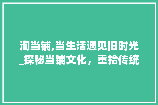 淘当铺,当生活遇见旧时光_探秘当铺文化，重拾传统魅力 Web前端