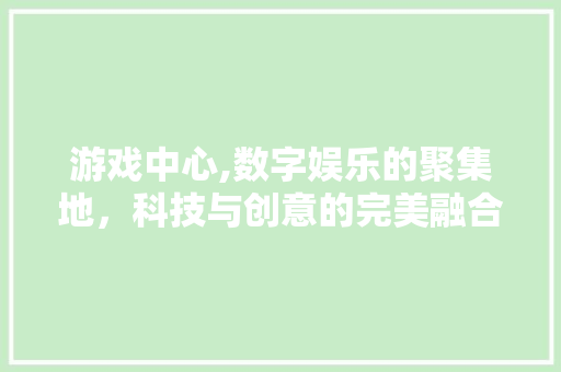 游戏中心,数字娱乐的聚集地，科技与创意的完美融合