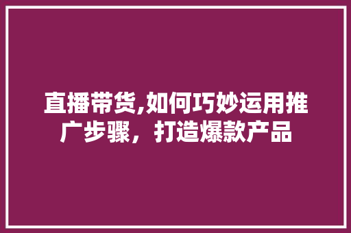直播带货,如何巧妙运用推广步骤，打造爆款产品