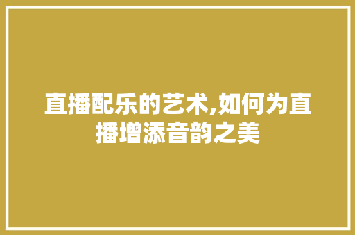 直播配乐的艺术,如何为直播增添音韵之美