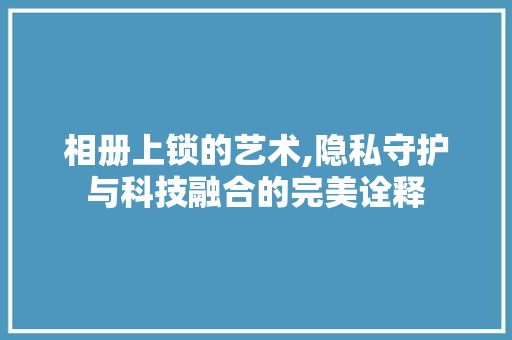 相册上锁的艺术,隐私守护与科技融合的完美诠释 友链在线