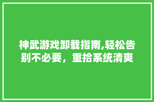 神武游戏卸载指南,轻松告别不必要，重拾系统清爽 友链在线