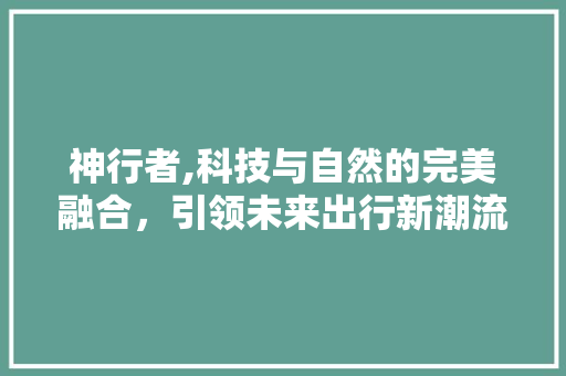 神行者,科技与自然的完美融合，引领未来出行新潮流