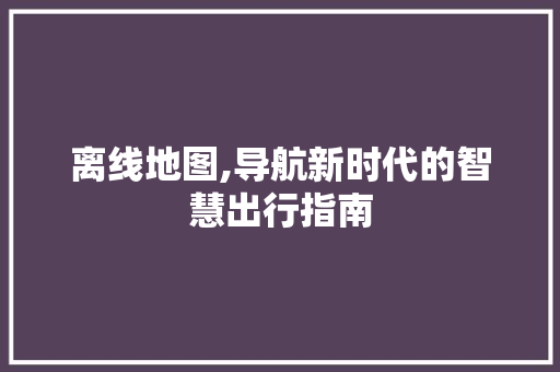 离线地图,导航新时代的智慧出行指南
