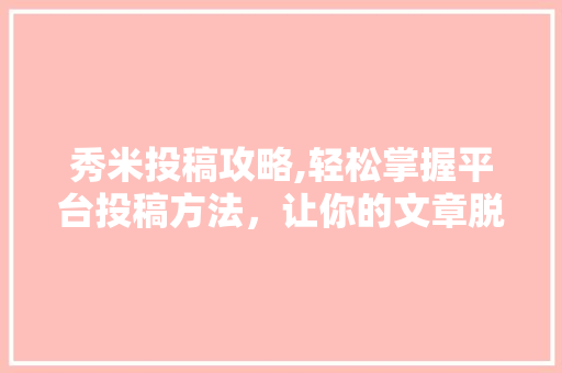 秀米投稿攻略,轻松掌握平台投稿方法，让你的文章脱颖而出