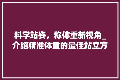 科学站姿，称体重新视角_介绍精准体重的最佳站立方式